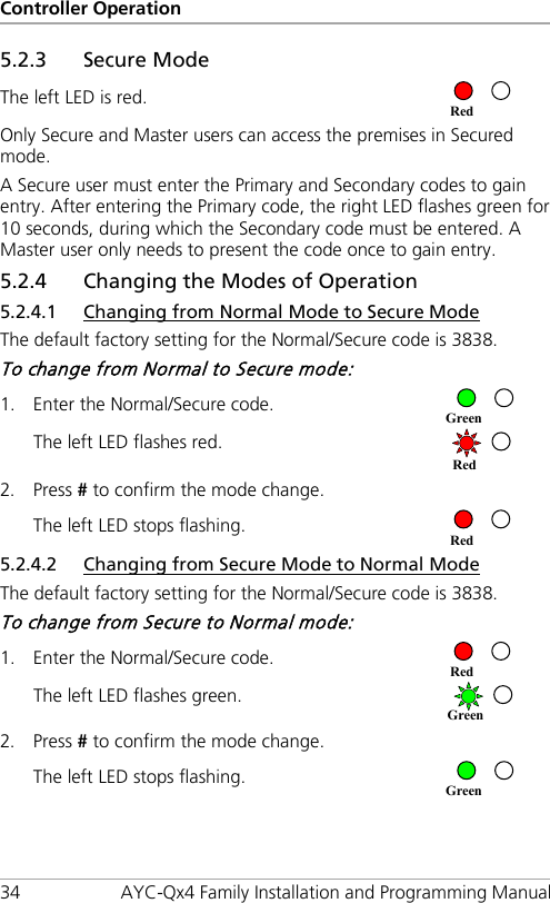 Controller Operation 34 AYC-Qx4 Family Installation and Programming Manual 5.2.3 Secure Mode The left LED is red.  Only Secure and Master users can access the premises in Secured mode. A Secure user must enter the Primary and Secondary codes to gain entry. After entering the Primary code, the right LED flashes green for 10 seconds, during which the Secondary code must be entered. A Master user only needs to present the code once to gain entry. 5.2.4 Changing the Modes of Operation 5.2.4.1 Changing from Normal Mode to Secure Mode The default factory setting for the Normal/Secure code is 3838. To change from Normal to Secure mode: 1. Enter the Normal/Secure code.  The left LED flashes red.  2. Press # to confirm the mode change. The left LED stops flashing.  5.2.4.2 Changing from Secure Mode to Normal Mode The default factory setting for the Normal/Secure code is 3838. To change from Secure to Normal mode: 1. Enter the Normal/Secure code.  The left LED flashes green.  2. Press # to confirm the mode change. The left LED stops flashing.  Green Green Red Red Red Green Red 