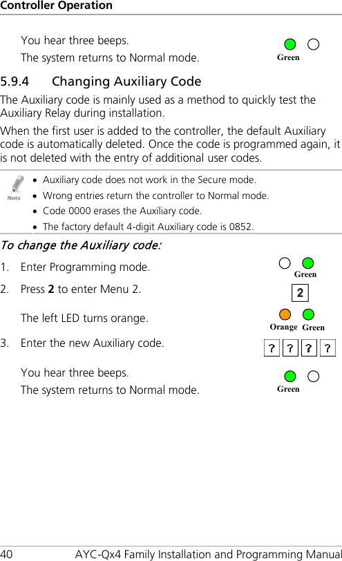 Controller Operation 40 AYC-Qx4 Family Installation and Programming Manual You hear three beeps. The system returns to Normal mode.  5.9.4 Changing Auxiliary Code The Auxiliary code is mainly used as a method to quickly test the Auxiliary Relay during installation. When the first user is added to the controller, the default Auxiliary code is automatically deleted. Once the code is programmed again, it is not deleted with the entry of additional user codes.  • Auxiliary code does not work in the Secure mode. • Wrong entries return the controller to Normal mode. • Code 0000 erases the Auxiliary code. • The factory default 4-digit Auxiliary code is 0852. To change the Auxiliary code: 1. Enter Programming mode.  2. Press 2 to enter Menu 2.  The left LED turns orange.  3. Enter the new Auxiliary code.   You hear three beeps. The system returns to Normal mode.  Green Orange Green Green Green 