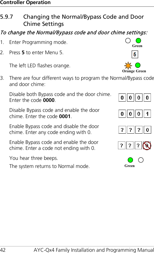 Controller Operation 42 AYC-Qx4 Family Installation and Programming Manual 5.9.7 Changing the Normal/Bypass Code and Door Chime Settings To change the Normal/Bypass code and door chime settings: 1. Enter Programming mode.  2. Press 5 to enter Menu 5.  The left LED flashes orange.  3. There are four different ways to program the Normal/Bypass code and door chime: Disable both Bypass code and the door chime. Enter the code 0000.   Disable Bypass code and enable the door chime. Enter the code 0001.   Enable Bypass code and disable the door chime. Enter any code ending with 0.  Enable Bypass code and enable the door chime. Enter a code not ending with 0.  You hear three beeps. The system returns to Normal mode.  Green Orange Green Green 