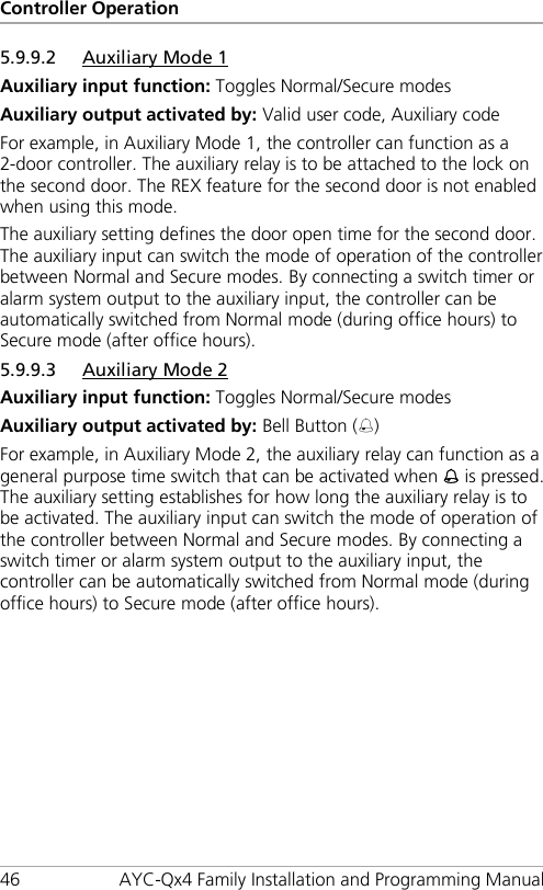 Controller Operation 46 AYC-Qx4 Family Installation and Programming Manual 5.9.9.2 Auxiliary Mode 1 Auxiliary input function: Toggles Normal/Secure modes Auxiliary output activated by: Valid user code, Auxiliary code For example, in Auxiliary Mode 1, the controller can function as a 2-door controller. The auxiliary relay is to be attached to the lock on the second door. The REX feature for the second door is not enabled when using this mode. The auxiliary setting defines the door open time for the second door. The auxiliary input can switch the mode of operation of the controller between Normal and Secure modes. By connecting a switch timer or alarm system output to the auxiliary input, the controller can be automatically switched from Normal mode (during office hours) to Secure mode (after office hours). 5.9.9.3 Auxiliary Mode 2 Auxiliary input function: Toggles Normal/Secure modes Auxiliary output activated by: Bell Button () For example, in Auxiliary Mode 2, the auxiliary relay can function as a general purpose time switch that can be activated when  is pressed. The auxiliary setting establishes for how long the auxiliary relay is to be activated. The auxiliary input can switch the mode of operation of the controller between Normal and Secure modes. By connecting a switch timer or alarm system output to the auxiliary input, the controller can be automatically switched from Normal mode (during office hours) to Secure mode (after office hours). 