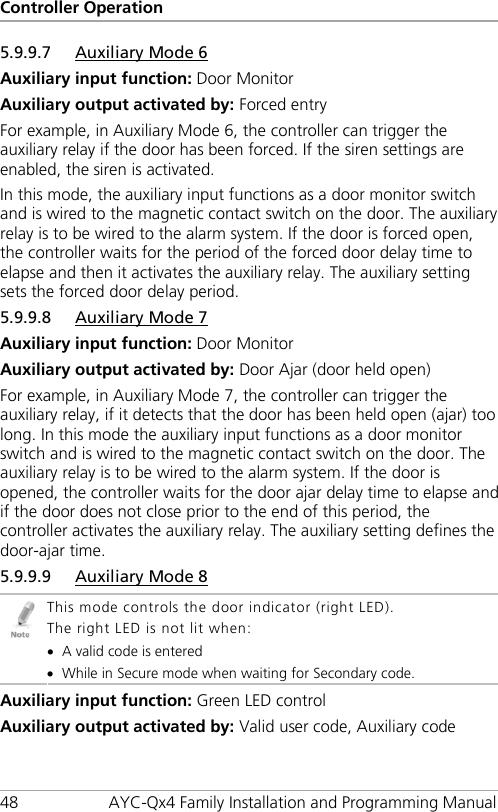 Controller Operation 48 AYC-Qx4 Family Installation and Programming Manual 5.9.9.7 Auxiliary Mode 6 Auxiliary input function: Door Monitor Auxiliary output activated by: Forced entry For example, in Auxiliary Mode 6, the controller can trigger the auxiliary relay if the door has been forced. If the siren settings are enabled, the siren is activated. In this mode, the auxiliary input functions as a door monitor switch and is wired to the magnetic contact switch on the door. The auxiliary relay is to be wired to the alarm system. If the door is forced open, the controller waits for the period of the forced door delay time to elapse and then it activates the auxiliary relay. The auxiliary setting sets the forced door delay period. 5.9.9.8 Auxiliary Mode 7 Auxiliary input function: Door Monitor Auxiliary output activated by: Door Ajar (door held open) For example, in Auxiliary Mode 7, the controller can trigger the auxiliary relay, if it detects that the door has been held open (ajar) too long. In this mode the auxiliary input functions as a door monitor switch and is wired to the magnetic contact switch on the door. The auxiliary relay is to be wired to the alarm system. If the door is opened, the controller waits for the door ajar delay time to elapse and if the door does not close prior to the end of this period, the controller activates the auxiliary relay. The auxiliary setting defines the door-ajar time. 5.9.9.9 Auxiliary Mode 8  This mode controls the door indicator (right LED). The right LED is not lit when: • A valid code is entered • While in Secure mode when waiting for Secondary code. Auxiliary input function: Green LED control Auxiliary output activated by: Valid user code, Auxiliary code 