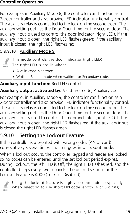 Controller Operation AYC-Qx4 Family Installation and Programming Manual 49 For example, in Auxiliary Mode 8, the controller can function as a 2-door controller and also provide LED indicator functionality control. The auxiliary relay is connected to the lock on the second door. The auxiliary setting defines the Door Open time for the second door. The auxiliary input is used to control the door indicator (right LED). If the auxiliary input is open, the right LED flashes green; if the auxiliary input is closed, the right LED flashes red. 5.9.9.10 Auxiliary Mode 9  This mode controls the door indicator (right LED). The right LED is not lit when: • A valid code is entered • While in Secure mode when waiting for Secondary code. Auxiliary input function: Red LED control Auxiliary output activated by: Valid user code, Auxiliary code For example, in Auxiliary Mode 9, the controller can function as a 2-door controller and also provide LED indicator functionality control. The auxiliary relay is connected to the lock on the second door. The auxiliary setting defines the Door Open time for the second door. The auxiliary input is used to control the door indicator (right LED). If the auxiliary input is open, the right LED flashes red; if the auxiliary input is closed the right LED flashes green. 5.9.10 Setting the Lockout Feature If the controller is presented with wrong codes (PIN or card) consecutively several times, the unit goes into Lockout mode. When a lockout occurs, the controller keypad and reader are locked so no codes can be entered until the set lockout period expires. During Lockout, the left LED is Off, the right LED flashes red, and the controller beeps every two seconds. The default setting for the Lockout Feature is 4000 (Lockout Disabled).  Using the lockout feature is highly recommended, especially when selecting to use short PIN code length (4 or 5 digits). 