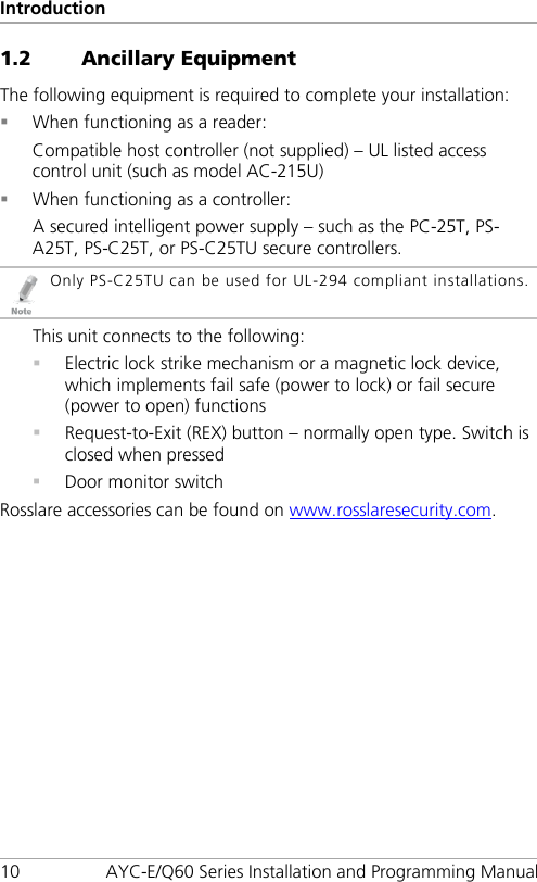 Introduction 10 AYC-E/Q60 Series Installation and Programming Manual 1.2 Ancillary Equipment The following equipment is required to complete your installation:  When functioning as a reader: Compatible host controller (not supplied) – UL listed access control unit (such as model AC-215U)  When functioning as a controller: A secured intelligent power supply – such as the PC-25T, PS-A25T, PS-C25T, or PS-C25TU secure controllers.  Only PS-C25TU can be used for UL-294 compliant installations. This unit connects to the following:  Electric lock strike mechanism or a magnetic lock device, which implements fail safe (power to lock) or fail secure (power to open) functions  Request-to-Exit (REX) button – normally open type. Switch is closed when pressed  Door monitor switch Rosslare accessories can be found on www.rosslaresecurity.com.