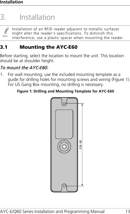 Installation AYC-E/Q60 Series Installation and Programming Manual 13 3. Installation  Installation of an RFID reader adjacent to metallic surfaces might alter the reader’s specifications. To diminish this interference, use a plastic spacer when mounting the reader. 3.1 Mounting the AYC-E60 Before starting, select the location to mount the unit. This location should be at shoulder height. To mount the AYC-E60: 1. For wall mounting, use the included mounting template as a guide for drilling holes for mounting screws and wiring (Figure 1). For US Gang Box mounting, no drilling is necessary. Figure 1: Drilling and Mounting Template for AYC-E60  