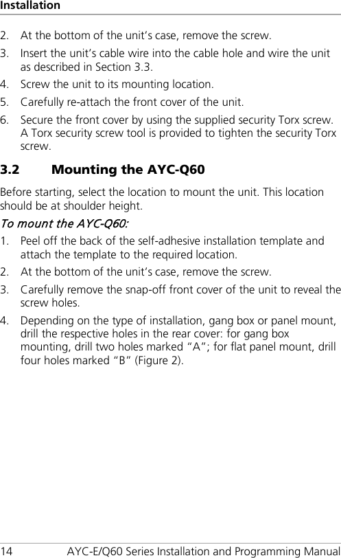 Installation 14 AYC-E/Q60 Series Installation and Programming Manual 2. At the bottom of the unit’s case, remove the screw. 3. Insert the unit’s cable wire into the cable hole and wire the unit as described in Section  3.3. 4. Screw the unit to its mounting location. 5. Carefully re-attach the front cover of the unit. 6. Secure the front cover by using the supplied security Torx screw. A Torx security screw tool is provided to tighten the security Torx screw. 3.2 Mounting the AYC-Q60 Before starting, select the location to mount the unit. This location should be at shoulder height. To mount the AYC-Q60: 1. Peel off the back of the self-adhesive installation template and attach the template to the required location. 2. At the bottom of the unit’s case, remove the screw. 3. Carefully remove the snap-off front cover of the unit to reveal the screw holes. 4. Depending on the type of installation, gang box or panel mount, drill the respective holes in the rear cover: for gang box mounting, drill two holes marked “A”; for flat panel mount, drill four holes marked “B” (Figure 2). 