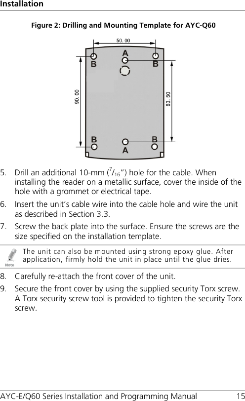 Installation AYC-E/Q60 Series Installation and Programming Manual 15 Figure 2: Drilling and Mounting Template for AYC-Q60    5. Drill an additional 10-mm (7/16”) hole for the cable. When installing the reader on a metallic surface, cover the inside of the hole with a grommet or electrical tape. 6. Insert the unit’s cable wire into the cable hole and wire the unit as described in Section  3.3. 7. Screw the back plate into the surface. Ensure the screws are the size specified on the installation template.  The unit can also be mounted using strong epoxy glue. After application, firmly hold the unit in place until the glue dries. 8. Carefully re-attach the front cover of the unit. 9. Secure the front cover by using the supplied security Torx screw. A Torx security screw tool is provided to tighten the security Torx screw. 