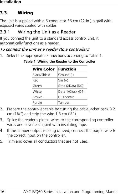 Installation 16 AYC-E/Q60 Series Installation and Programming Manual 3.3 Wiring The unit is supplied with a 6-conductor 56-cm (22-in.) pigtail with exposed wires coated with solder. 3.3.1 Wiring the Unit as a Reader If you connect the unit to a standard access control unit, it automatically functions as a reader. To connect the unit as a reader (to a controller): 1. Select the appropriate connections according to Table 1. Table 1: Wiring the Reader to the Controller Wire Color Function Black/Shield  Ground (-) Red Vin (+) Green  Data 0/Data (D0) White Data 1/Clock (D1) Brown LED control Purple  Tamper 2. Prepare the controller cable by cutting the cable jacket back 3.2 cm (1¼”) and strip the wire 1.3 cm (½”). 3. Splice the reader’s pigtail wires to the corresponding controller wires and cover each joint with insulating tape. 4. If the tamper output is being utilized, connect the purple wire to the correct input on the controller. 5. Trim and cover all conductors that are not used. 