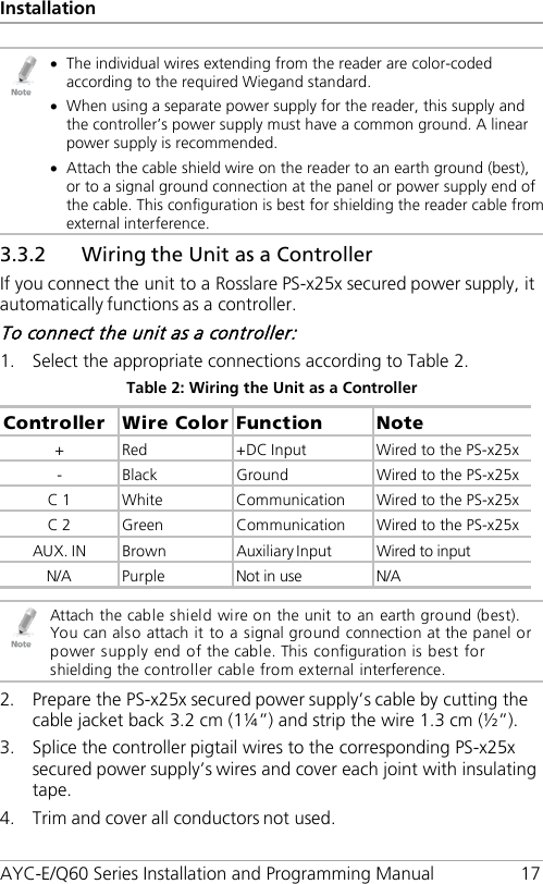 Installation AYC-E/Q60 Series Installation and Programming Manual 17  • The individual wires extending from the reader are color-coded according to the required Wiegand standard. • When using a separate power supply for the reader, this supply and the controller’s power supply must have a common ground. A linear power supply is recommended. • Attach the cable shield wire on the reader to an earth ground (best), or to a signal ground connection at the panel or power supply end of the cable. This configuration is best for shielding the reader cable from external interference. 3.3.2 Wiring the Unit as a Controller If you connect the unit to a Rosslare PS-x25x secured power supply, it automatically functions as a controller. To connect the unit as a controller: 1. Select the appropriate connections according to Table 2. Table 2: Wiring the Unit as a Controller Controller  Wire Color  Function  Note +  Red  +DC Input  Wired to the PS-x25x -  Black  Ground  Wired to the PS-x25x C 1  White  Communication  Wired to the PS-x25x C 2  Green  Communication  Wired to the PS-x25x AUX. IN  Brown  Auxiliary Input  Wired to input N/A Purple Not in use N/A   Attach the cable shield wire on the unit to an earth ground (best). You can also attach it to a signal ground connection at the panel or power supply end of the cable. This configuration is best for shielding the controller cable from external interference. 2. Prepare the PS-x25x secured power supply’s cable by cutting the cable jacket back 3.2 cm (1¼”) and strip the wire 1.3 cm (½”). 3. Splice the controller pigtail wires to the corresponding PS-x25x secured power supply’s wires and cover each joint with insulating tape. 4. Trim and cover all conductors not used. 