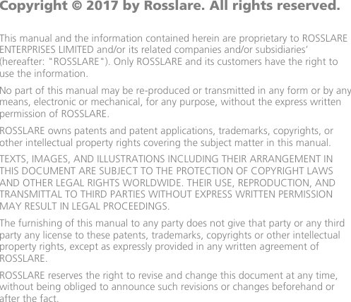              Copyright © 2017 by Rosslare. All rights reserved.  This manual and the information contained herein are proprietary to ROSSLARE ENTERPRISES LIMITED and/or its related companies and/or subsidiaries’ (hereafter: &quot;ROSSLARE&quot;). Only ROSSLARE and its customers have the right to use the information. No part of this manual may be re-produced or transmitted in any form or by any means, electronic or mechanical, for any purpose, without the express written permission of ROSSLARE. ROSSLARE owns patents and patent applications, trademarks, copyrights, or other intellectual property rights covering the subject matter in this manual.  TEXTS, IMAGES, AND ILLUSTRATIONS INCLUDING THEIR ARRANGEMENT IN THIS DOCUMENT ARE SUBJECT TO THE PROTECTION OF COPYRIGHT LAWS AND OTHER LEGAL RIGHTS WORLDWIDE. THEIR USE, REPRODUCTION, AND TRANSMITTAL TO THIRD PARTIES WITHOUT EXPRESS WRITTEN PERMISSION MAY RESULT IN LEGAL PROCEEDINGS. The furnishing of this manual to any party does not give that party or any third party any license to these patents, trademarks, copyrights or other intellectual property rights, except as expressly provided in any written agreement of ROSSLARE. ROSSLARE reserves the right to revise and change this document at any time, without being obliged to announce such revisions or changes beforehand or after the fact.