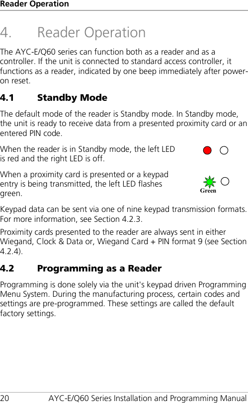 Reader Operation 20 AYC-E/Q60 Series Installation and Programming Manual 4. Reader Operation The AYC-E/Q60 series can function both as a reader and as a controller. If the unit is connected to standard access controller, it functions as a reader, indicated by one beep immediately after power-on reset. 4.1 Standby Mode The default mode of the reader is Standby mode. In Standby mode, the unit is ready to receive data from a presented proximity card or an entered PIN code. When the reader is in Standby mode, the left LED is red and the right LED is off.  When a proximity card is presented or a keypad entry is being transmitted, the left LED flashes green.  Keypad data can be sent via one of nine keypad transmission formats. For more information, see Section  4.2.3. Proximity cards presented to the reader are always sent in either Wiegand, Clock &amp; Data or, Wiegand Card + PIN format 9 (see Section  4.2.4). 4.2 Programming as a Reader Programming is done solely via the unit&apos;s keypad driven Programming Menu System. During the manufacturing process, certain codes and settings are pre-programmed. These settings are called the default factory settings. Green  