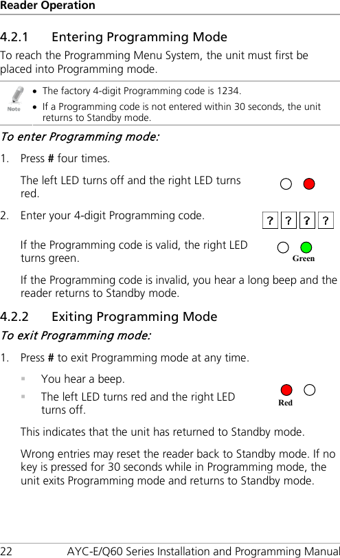 Reader Operation 22 AYC-E/Q60 Series Installation and Programming Manual 4.2.1 Entering Programming Mode To reach the Programming Menu System, the unit must first be placed into Programming mode.  • The factory 4-digit Programming code is 1234. • If a Programming code is not entered within 30 seconds, the unit returns to Standby mode. To enter Programming mode: 1. Press # four times.  The left LED turns off and the right LED turns red.  2. Enter your 4-digit Programming code.   If the Programming code is valid, the right LED turns green.   If the Programming code is invalid, you hear a long beep and the reader returns to Standby mode. 4.2.2 Exiting Programming Mode To exit Programming mode: 1. Press # to exit Programming mode at any time.  You hear a beep.  The left LED turns red and the right LED turns off.  This indicates that the unit has returned to Standby mode. Wrong entries may reset the reader back to Standby mode. If no key is pressed for 30 seconds while in Programming mode, the unit exits Programming mode and returns to Standby mode. Red Green 