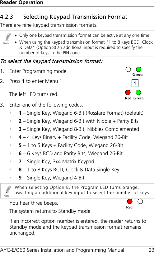 Reader Operation AYC-E/Q60 Series Installation and Programming Manual 23 4.2.3 Selecting Keypad Transmission Format There are nine keypad transmission formats.  • Only one keypad transmission format can be active at any one time. • When using the keypad transmission format &quot;1 to 8 keys BCD, Clock &amp; Data&quot; (Option 8) an additional input is required to specify the number of keys in the PIN code. To select the keypad transmission format: 1. Enter Programming mode.  2. Press 1 to enter Menu 1.  The left LED turns red.  3. Enter one of the following codes:  1 – Single Key, Wiegand 6-Bit (Rosslare Format) (default)  2 – Single Key, Wiegand 6-Bit with Nibble + Parity Bits  3 – Single Key, Wiegand 8-Bit, Nibbles Complemented  4 – 4 Keys Binary + Facility Code, Wiegand 26-Bit  5 – 1 to 5 Keys + Facility Code, Wiegand 26-Bit  6 – 6 Keys BCD and Parity Bits, Wiegand 26-Bit  7 – Single Key, 3x4 Matrix Keypad  8 – 1 to 8 Keys BCD, Clock &amp; Data Single Key  9 – Single Key, Wiegand 4-Bit  When selecting Option 8, the Program LED turns orange, awaiting an additional key input to select the number of keys.  You hear three beeps. The system returns to Standby mode.  If an incorrect option number is entered, the reader returns to Standby mode and the keypad transmission format remains unchanged. Red Red Green Green 