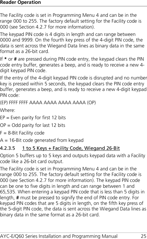 Reader Operation AYC-E/Q60 Series Installation and Programming Manual 25 The Facility code is set in Programming Menu 4 and can be in the range 000 to 255. The factory default setting for the Facility code is 000 (see Section  4.2.7 for more information). The keypad PIN code is 4 digits in length and can range between 0000 and 9999. On the fourth key press of the 4-digit PIN code, the data is sent across the Wiegand Data lines as binary data in the same format as a 26-bit card. If * or # are pressed during PIN code entry, the keypad clears the PIN code entry buffer, generates a beep, and is ready to receive a new 4-digit keypad PIN code. If the entry of the 4-digit keypad PIN code is disrupted and no number key is pressed within 5 seconds, the keypad clears the PIN code entry buffer, generates a beep, and is ready to receive a new 4-digit keypad PIN code: (EP) FFFF FFFF AAAA AAAA AAAA AAAA (OP) Where: EP = Even parity for first 12 bits OP = Odd parity for last 12 bits F = 8-Bit Facility code A = 16-Bit code generated from keypad 4.2.3.5 1 to 5 Keys + Facility Code, Wiegand 26-Bit Option 5 buffers up to 5 keys and outputs keypad data with a Facility code like a 26-bit card output. The Facility code is set in Programming Menu 4 and can be in the range 000 to 255. The factory default setting for the Facility code is 000 (see Section  4.2.7 for more information). The keypad PIN code can be one to five digits in length and can range between 1 and 65,535. When entering a keypad PIN code that is less than 5 digits in length, # must be pressed to signify the end of PIN code entry. For keypad PIN codes that are 5 digits in length, on the fifth key press of the 5-digit PIN code, the data is sent across the Wiegand Data lines as binary data in the same format as a 26-bit card. 