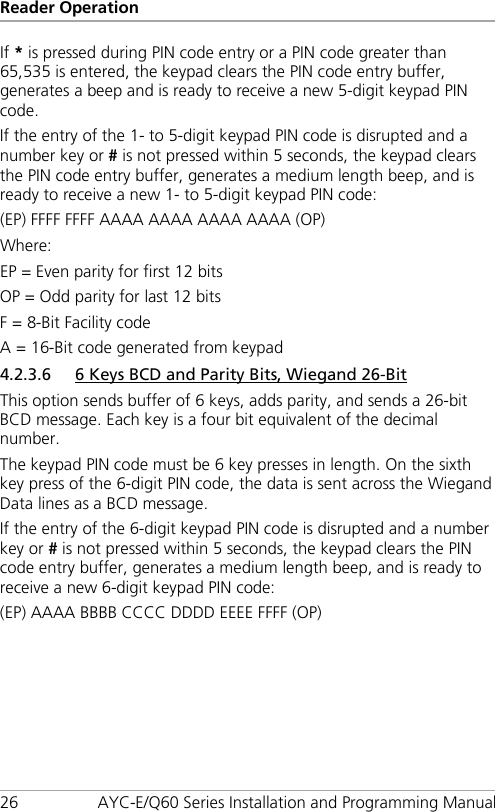 Reader Operation 26 AYC-E/Q60 Series Installation and Programming Manual If * is pressed during PIN code entry or a PIN code greater than 65,535 is entered, the keypad clears the PIN code entry buffer, generates a beep and is ready to receive a new 5-digit keypad PIN code. If the entry of the 1- to 5-digit keypad PIN code is disrupted and a number key or # is not pressed within 5 seconds, the keypad clears the PIN code entry buffer, generates a medium length beep, and is ready to receive a new 1- to 5-digit keypad PIN code: (EP) FFFF FFFF AAAA AAAA AAAA AAAA (OP) Where: EP = Even parity for first 12 bits OP = Odd parity for last 12 bits F = 8-Bit Facility code A = 16-Bit code generated from keypad 4.2.3.6 6 Keys BCD and Parity Bits, Wiegand 26-Bit This option sends buffer of 6 keys, adds parity, and sends a 26-bit BCD message. Each key is a four bit equivalent of the decimal number. The keypad PIN code must be 6 key presses in length. On the sixth key press of the 6-digit PIN code, the data is sent across the Wiegand Data lines as a BCD message. If the entry of the 6-digit keypad PIN code is disrupted and a number key or # is not pressed within 5 seconds, the keypad clears the PIN code entry buffer, generates a medium length beep, and is ready to receive a new 6-digit keypad PIN code: (EP) AAAA BBBB CCCC DDDD EEEE FFFF (OP) 