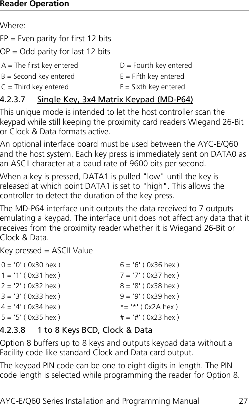 Reader Operation AYC-E/Q60 Series Installation and Programming Manual 27 Where: EP = Even parity for first 12 bits OP = Odd parity for last 12 bits A = The first key entered D = Fourth key entered B = Second key entered E = Fifth key entered C = Third key entered F = Sixth key entered 4.2.3.7 Single Key, 3x4 Matrix Keypad (MD-P64) This unique mode is intended to let the host controller scan the keypad while still keeping the proximity card readers Wiegand 26-Bit or Clock &amp; Data formats active. An optional interface board must be used between the AYC-E/Q60 and the host system. Each key press is immediately sent on DATA0 as an ASCII character at a baud rate of 9600 bits per second. When a key is pressed, DATA1 is pulled &quot;low&quot; until the key is released at which point DATA1 is set to &quot;high&quot;. This allows the controller to detect the duration of the key press. The MD-P64 interface unit outputs the data received to 7 outputs emulating a keypad. The interface unit does not affect any data that it receives from the proximity reader whether it is Wiegand 26-Bit or Clock &amp; Data. Key pressed = ASCII Value 0 = &apos;0&apos; ( 0x30 hex ) 6 = &apos;6&apos; ( 0x36 hex ) 1 = &apos;1&apos; ( 0x31 hex ) 7 = &apos;7&apos; ( 0x37 hex ) 2 = &apos;2&apos; ( 0x32 hex ) 8 = &apos;8&apos; ( 0x38 hex ) 3 = &apos;3&apos; ( 0x33 hex ) 9 = &apos;9&apos; ( 0x39 hex ) 4 = &apos;4&apos; ( 0x34 hex ) *= &apos;*&apos; ( 0x2A hex ) 5 = &apos;5&apos; ( 0x35 hex ) # = &apos;#&apos; ( 0x23 hex ) 4.2.3.8 1 to 8 Keys BCD, Clock &amp; Data Option 8 buffers up to 8 keys and outputs keypad data without a Facility code like standard Clock and Data card output. The keypad PIN code can be one to eight digits in length. The PIN code length is selected while programming the reader for Option 8. 