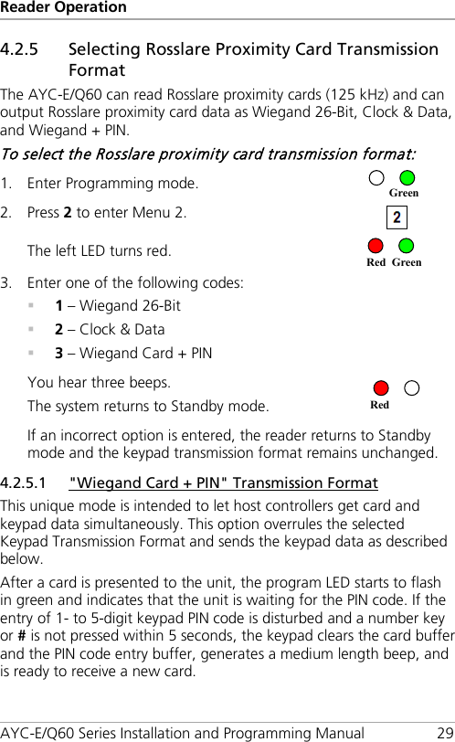 Reader Operation AYC-E/Q60 Series Installation and Programming Manual 29 4.2.5 Selecting Rosslare Proximity Card Transmission Format The AYC-E/Q60 can read Rosslare proximity cards (125 kHz) and can output Rosslare proximity card data as Wiegand 26-Bit, Clock &amp; Data, and Wiegand + PIN. To select the Rosslare proximity card transmission format: 1. Enter Programming mode.  2. Press 2 to enter Menu 2.  The left LED turns red.  3. Enter one of the following codes:  1 – Wiegand 26-Bit  2 – Clock &amp; Data  3 – Wiegand Card + PIN You hear three beeps. The system returns to Standby mode.  If an incorrect option is entered, the reader returns to Standby mode and the keypad transmission format remains unchanged. 4.2.5.1 &quot;Wiegand Card + PIN&quot; Transmission Format This unique mode is intended to let host controllers get card and keypad data simultaneously. This option overrules the selected Keypad Transmission Format and sends the keypad data as described below. After a card is presented to the unit, the program LED starts to flash in green and indicates that the unit is waiting for the PIN code. If the entry of 1- to 5-digit keypad PIN code is disturbed and a number key or # is not pressed within 5 seconds, the keypad clears the card buffer and the PIN code entry buffer, generates a medium length beep, and is ready to receive a new card. Red Red Green Green 