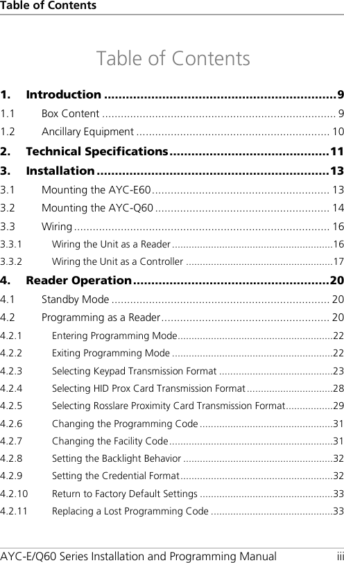 Table of Contents AYC-E/Q60 Series Installation and Programming Manual iii Table of Contents 1. Introduction ................................................................ 9 1.1 Box Content ........................................................................... 9 1.2 Ancillary Equipment .............................................................. 10 2. Technical Specifications ............................................ 11 3. Installation ................................................................ 13 3.1 Mounting the AYC-E60 ......................................................... 13 3.2 Mounting the AYC-Q60 ........................................................ 14 3.3 Wiring .................................................................................. 16 3.3.1 Wiring the Unit as a Reader .......................................................... 16 3.3.2 Wiring the Unit as a Controller ..................................................... 17 4. Reader Operation ...................................................... 20 4.1 Standby Mode ...................................................................... 20 4.2 Programming as a Reader ...................................................... 20 4.2.1 Entering Programming Mode ........................................................ 22 4.2.2 Exiting Programming Mode .......................................................... 22 4.2.3 Selecting Keypad Transmission Format ......................................... 23 4.2.4 Selecting HID Prox Card Transmission Format ............................... 28 4.2.5 Selecting Rosslare Proximity Card Transmission Format ................. 29 4.2.6 Changing the Programming Code ................................................ 31 4.2.7 Changing the Facility Code ........................................................... 31 4.2.8 Setting the Backlight Behavior ...................................................... 32 4.2.9 Setting the Credential Format ....................................................... 32 4.2.10 Return to Factory Default Settings ................................................ 33 4.2.11 Replacing a Lost Programming Code ............................................ 33 