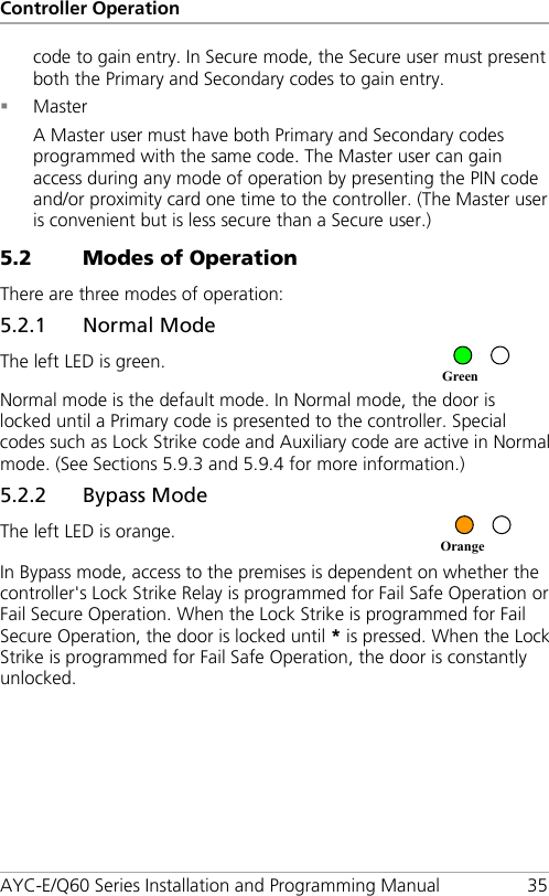 Controller Operation AYC-E/Q60 Series Installation and Programming Manual 35 code to gain entry. In Secure mode, the Secure user must present both the Primary and Secondary codes to gain entry.  Master A Master user must have both Primary and Secondary codes programmed with the same code. The Master user can gain access during any mode of operation by presenting the PIN code and/or proximity card one time to the controller. (The Master user is convenient but is less secure than a Secure user.) 5.2 Modes of Operation There are three modes of operation: 5.2.1 Normal Mode The left LED is green.  Normal mode is the default mode. In Normal mode, the door is locked until a Primary code is presented to the controller. Special codes such as Lock Strike code and Auxiliary code are active in Normal mode. (See Sections  5.9.3 and  5.9.4 for more information.) 5.2.2 Bypass Mode The left LED is orange.  In Bypass mode, access to the premises is dependent on whether the controller&apos;s Lock Strike Relay is programmed for Fail Safe Operation or Fail Secure Operation. When the Lock Strike is programmed for Fail Secure Operation, the door is locked until * is pressed. When the Lock Strike is programmed for Fail Safe Operation, the door is constantly unlocked. Orange Green 