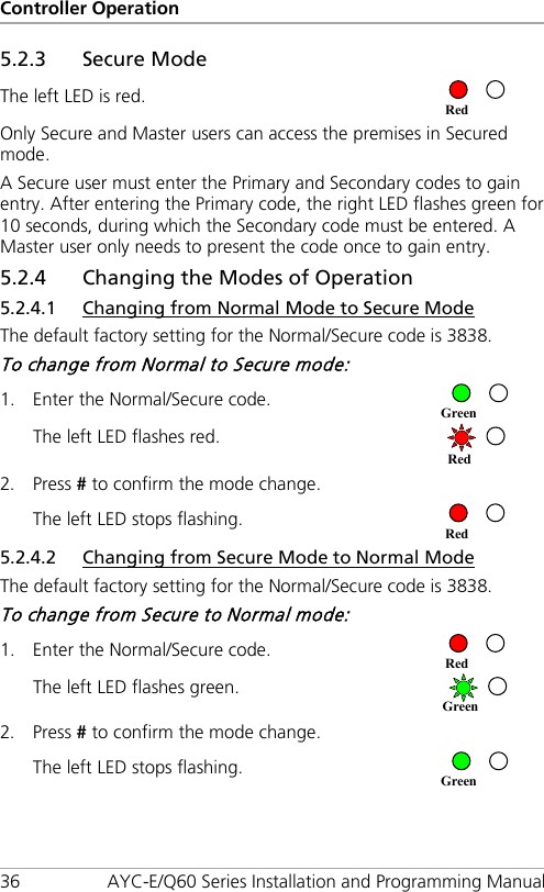 Controller Operation 36 AYC-E/Q60 Series Installation and Programming Manual 5.2.3 Secure Mode The left LED is red.  Only Secure and Master users can access the premises in Secured mode. A Secure user must enter the Primary and Secondary codes to gain entry. After entering the Primary code, the right LED flashes green for 10 seconds, during which the Secondary code must be entered. A Master user only needs to present the code once to gain entry. 5.2.4 Changing the Modes of Operation 5.2.4.1 Changing from Normal Mode to Secure Mode The default factory setting for the Normal/Secure code is 3838. To change from Normal to Secure mode: 1. Enter the Normal/Secure code.  The left LED flashes red.  2. Press # to confirm the mode change. The left LED stops flashing.  5.2.4.2 Changing from Secure Mode to Normal Mode The default factory setting for the Normal/Secure code is 3838. To change from Secure to Normal mode: 1. Enter the Normal/Secure code.  The left LED flashes green.  2. Press # to confirm the mode change. The left LED stops flashing.  Green Green Red Red Red Green Red 