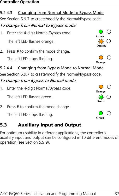 Controller Operation AYC-E/Q60 Series Installation and Programming Manual 37 5.2.4.3 Changing from Normal Mode to Bypass Mode See Section  5.9.7 to create/modify the Normal/Bypass code. To change from Normal to Bypass mode: 1. Enter the 4-digit Normal/Bypass code.  The left LED flashes orange.  2. Press # to confirm the mode change. The left LED stops flashing.  5.2.4.4 Changing from Bypass Mode to Normal Mode See Section  5.9.7 to create/modify the Normal/Bypass code. To change from Bypass to Normal mode: 1. Enter the 4-digit Normal/Bypass code.  The left LED flashes green.  2. Press # to confirm the mode change. The left LED stops flashing.  5.3 Auxiliary Input and Output For optimum usability in different applications, the controller’s auxiliary input and output can be configured in 10 different modes of operation (see Section  5.9.9). Green Green Orange Orange Orange Green 