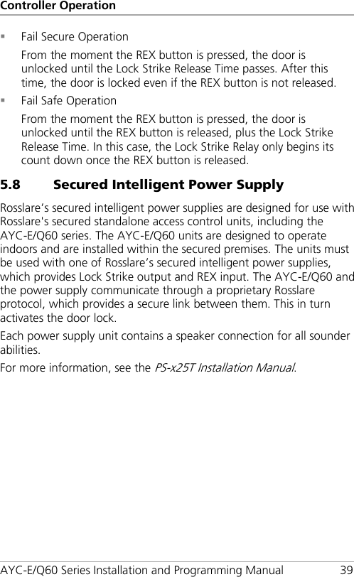 Controller Operation AYC-E/Q60 Series Installation and Programming Manual 39  Fail Secure Operation From the moment the REX button is pressed, the door is unlocked until the Lock Strike Release Time passes. After this time, the door is locked even if the REX button is not released.  Fail Safe Operation From the moment the REX button is pressed, the door is unlocked until the REX button is released, plus the Lock Strike Release Time. In this case, the Lock Strike Relay only begins its count down once the REX button is released. 5.8 Secured Intelligent Power Supply Rosslare’s secured intelligent power supplies are designed for use with Rosslare&apos;s secured standalone access control units, including the AYC-E/Q60 series. The AYC-E/Q60 units are designed to operate indoors and are installed within the secured premises. The units must be used with one of Rosslare’s secured intelligent power supplies, which provides Lock Strike output and REX input. The AYC-E/Q60 and the power supply communicate through a proprietary Rosslare protocol, which provides a secure link between them. This in turn activates the door lock. Each power supply unit contains a speaker connection for all sounder abilities. For more information, see the PS-x25T Installation Manual. 