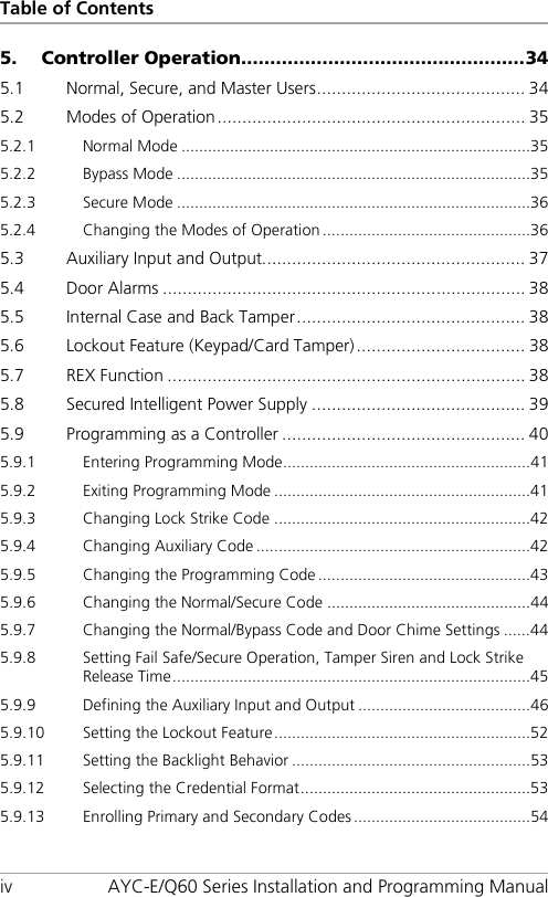 Table of Contents iv AYC-E/Q60 Series Installation and Programming Manual 5. Controller Operation ................................................. 34 5.1 Normal, Secure, and Master Users .......................................... 34 5.2 Modes of Operation .............................................................. 35 5.2.1 Normal Mode ............................................................................... 35 5.2.2 Bypass Mode ................................................................................ 35 5.2.3 Secure Mode ................................................................................ 36 5.2.4 Changing the Modes of Operation ............................................... 36 5.3 Auxiliary Input and Output..................................................... 37 5.4 Door Alarms ......................................................................... 38 5.5 Internal Case and Back Tamper .............................................. 38 5.6 Lockout Feature (Keypad/Card Tamper) .................................. 38 5.7 REX Function ........................................................................ 38 5.8 Secured Intelligent Power Supply ........................................... 39 5.9 Programming as a Controller ................................................. 40 5.9.1 Entering Programming Mode ........................................................ 41 5.9.2 Exiting Programming Mode .......................................................... 41 5.9.3 Changing Lock Strike Code .......................................................... 42 5.9.4 Changing Auxiliary Code .............................................................. 42 5.9.5 Changing the Programming Code ................................................ 43 5.9.6 Changing the Normal/Secure Code .............................................. 44 5.9.7 Changing the Normal/Bypass Code and Door Chime Settings ...... 44 5.9.8 Setting Fail Safe/Secure Operation, Tamper Siren and Lock Strike Release Time ................................................................................. 45 5.9.9 Defining the Auxiliary Input and Output ....................................... 46 5.9.10 Setting the Lockout Feature .......................................................... 52 5.9.11 Setting the Backlight Behavior ...................................................... 53 5.9.12 Selecting the Credential Format .................................................... 53 5.9.13 Enrolling Primary and Secondary Codes ........................................ 54 
