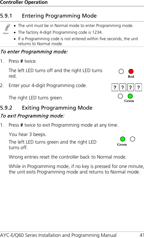 Controller Operation AYC-E/Q60 Series Installation and Programming Manual 41 5.9.1 Entering Programming Mode  • The unit must be in Normal mode to enter Programming mode. • The factory 4-digit Programming code is 1234. • If a Programming code is not entered within five seconds, the unit returns to Normal mode. To enter Programming mode: 1. Press # twice. The left LED turns off and the right LED turns red.   2. Enter your 4-digit Programming code.  The right LED turns green.  5.9.2 Exiting Programming Mode To exit Programming mode: 1. Press # twice to exit Programming mode at any time. You hear 3 beeps. The left LED turns green and the right LED turns off.   Wrong entries reset the controller back to Normal mode. While in Programming mode, if no key is pressed for one minute, the unit exits Programming mode and returns to Normal mode. Green Green Red 