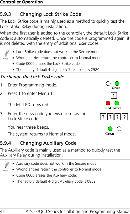 Controller Operation 42 AYC-E/Q60 Series Installation and Programming Manual 5.9.3 Changing Lock Strike Code The Lock Strike code is mainly used as a method to quickly test the Lock Strike Relay during installation. When the first user is added to the controller, the default Lock Strike code is automatically deleted. Once the code is programmed again, it is not deleted with the entry of additional user codes.  • Lock Strike code does not work in the Secure mode. • Wrong entries return the controller to Normal mode. • Code 0000 erases the Lock Strike code. • The factory default 4-digit Lock Strike code is 2580. To change the Lock Strike code: 1. Enter Programming mode.  2. Press 1 to enter Menu 1.  The left LED turns red.  3. Enter the new code you wish to set as the Lock Strike code.  You hear three beeps. The system returns to Normal mode.  5.9.4 Changing Auxiliary Code The Auxiliary code is mainly used as a method to quickly test the Auxiliary Relay during installation.  • Auxiliary code does not work in the Secure mode. • Wrong entries return the controller to Normal mode. • Code 0000 erases the Auxiliary code. • The factory default 4-digit Auxiliary code is 0852. Green Red Green Green 