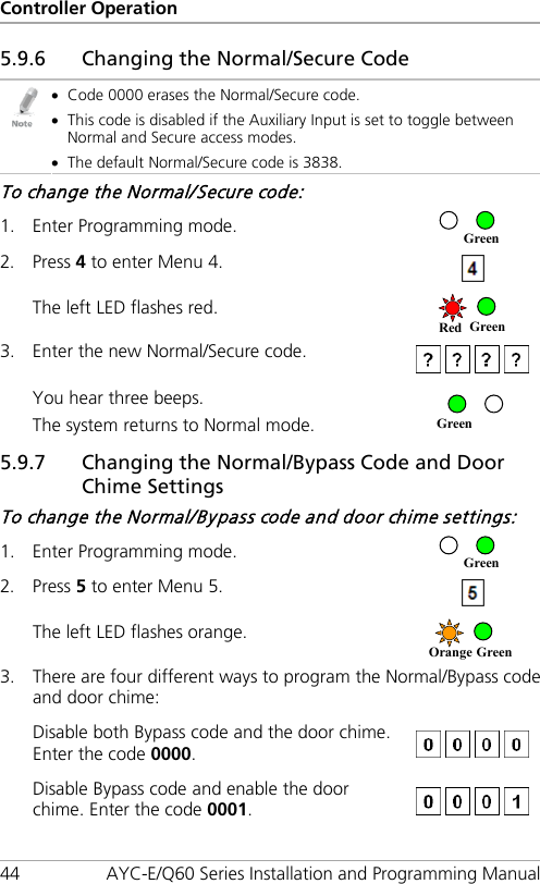 Controller Operation 44 AYC-E/Q60 Series Installation and Programming Manual 5.9.6 Changing the Normal/Secure Code  • Code 0000 erases the Normal/Secure code. • This code is disabled if the Auxiliary Input is set to toggle between Normal and Secure access modes. • The default Normal/Secure code is 3838. To change the Normal/Secure code: 1. Enter Programming mode.  2. Press 4 to enter Menu 4.   The left LED flashes red.  3. Enter the new Normal/Secure code.   You hear three beeps. The system returns to Normal mode.  5.9.7 Changing the Normal/Bypass Code and Door Chime Settings To change the Normal/Bypass code and door chime settings: 1. Enter Programming mode.  2. Press 5 to enter Menu 5.  The left LED flashes orange.  3. There are four different ways to program the Normal/Bypass code and door chime: Disable both Bypass code and the door chime. Enter the code 0000.   Disable Bypass code and enable the door chime. Enter the code 0001.   Orange Green Green Green Red Green Green 