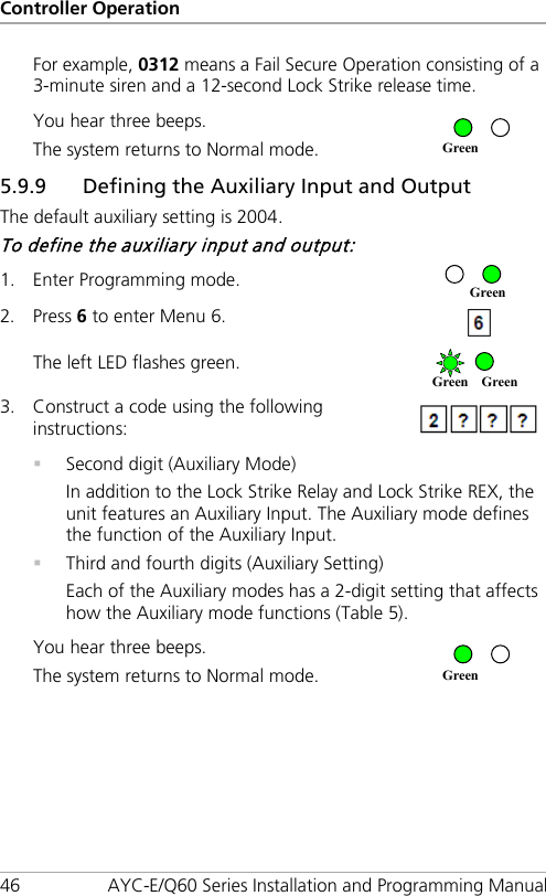 Controller Operation 46 AYC-E/Q60 Series Installation and Programming Manual For example, 0312 means a Fail Secure Operation consisting of a 3-minute siren and a 12-second Lock Strike release time. You hear three beeps. The system returns to Normal mode.  5.9.9 Defining the Auxiliary Input and Output The default auxiliary setting is 2004. To define the auxiliary input and output: 1. Enter Programming mode.  2. Press 6 to enter Menu 6.  The left LED flashes green.  3. Construct a code using the following instructions:   Second digit (Auxiliary Mode) In addition to the Lock Strike Relay and Lock Strike REX, the unit features an Auxiliary Input. The Auxiliary mode defines the function of the Auxiliary Input.  Third and fourth digits (Auxiliary Setting) Each of the Auxiliary modes has a 2-digit setting that affects how the Auxiliary mode functions (Table 5). You hear three beeps. The system returns to Normal mode.  Green Green Green Green Green 