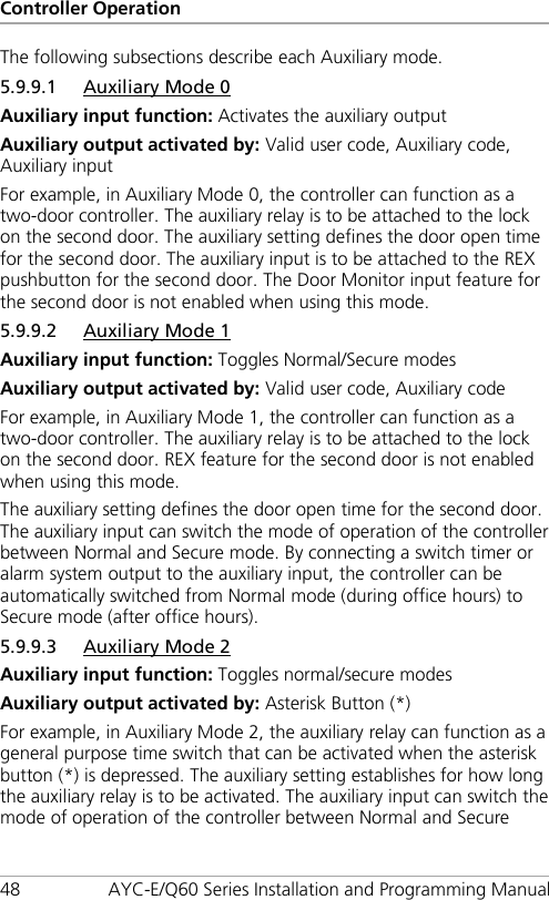 Controller Operation 48 AYC-E/Q60 Series Installation and Programming Manual The following subsections describe each Auxiliary mode. 5.9.9.1 Auxiliary Mode 0 Auxiliary input function: Activates the auxiliary output Auxiliary output activated by: Valid user code, Auxiliary code, Auxiliary input For example, in Auxiliary Mode 0, the controller can function as a two-door controller. The auxiliary relay is to be attached to the lock on the second door. The auxiliary setting defines the door open time for the second door. The auxiliary input is to be attached to the REX pushbutton for the second door. The Door Monitor input feature for the second door is not enabled when using this mode. 5.9.9.2 Auxiliary Mode 1 Auxiliary input function: Toggles Normal/Secure modes Auxiliary output activated by: Valid user code, Auxiliary code For example, in Auxiliary Mode 1, the controller can function as a two-door controller. The auxiliary relay is to be attached to the lock on the second door. REX feature for the second door is not enabled when using this mode. The auxiliary setting defines the door open time for the second door. The auxiliary input can switch the mode of operation of the controller between Normal and Secure mode. By connecting a switch timer or alarm system output to the auxiliary input, the controller can be automatically switched from Normal mode (during office hours) to Secure mode (after office hours). 5.9.9.3 Auxiliary Mode 2 Auxiliary input function: Toggles normal/secure modes Auxiliary output activated by: Asterisk Button (*) For example, in Auxiliary Mode 2, the auxiliary relay can function as a general purpose time switch that can be activated when the asterisk button (*) is depressed. The auxiliary setting establishes for how long the auxiliary relay is to be activated. The auxiliary input can switch the mode of operation of the controller between Normal and Secure 