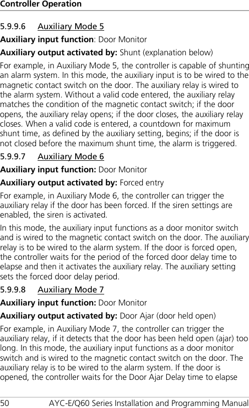 Controller Operation 50 AYC-E/Q60 Series Installation and Programming Manual 5.9.9.6 Auxiliary Mode 5 Auxiliary input function: Door Monitor Auxiliary output activated by: Shunt (explanation below) For example, in Auxiliary Mode 5, the controller is capable of shunting an alarm system. In this mode, the auxiliary input is to be wired to the magnetic contact switch on the door. The auxiliary relay is wired to the alarm system. Without a valid code entered, the auxiliary relay matches the condition of the magnetic contact switch; if the door opens, the auxiliary relay opens; if the door closes, the auxiliary relay closes. When a valid code is entered, a countdown for maximum shunt time, as defined by the auxiliary setting, begins; if the door is not closed before the maximum shunt time, the alarm is triggered. 5.9.9.7 Auxiliary Mode 6 Auxiliary input function: Door Monitor Auxiliary output activated by: Forced entry For example, in Auxiliary Mode 6, the controller can trigger the auxiliary relay if the door has been forced. If the siren settings are enabled, the siren is activated. In this mode, the auxiliary input functions as a door monitor switch and is wired to the magnetic contact switch on the door. The auxiliary relay is to be wired to the alarm system. If the door is forced open, the controller waits for the period of the forced door delay time to elapse and then it activates the auxiliary relay. The auxiliary setting sets the forced door delay period. 5.9.9.8 Auxiliary Mode 7 Auxiliary input function: Door Monitor Auxiliary output activated by: Door Ajar (door held open) For example, in Auxiliary Mode 7, the controller can trigger the auxiliary relay, if it detects that the door has been held open (ajar) too long. In this mode, the auxiliary input functions as a door monitor switch and is wired to the magnetic contact switch on the door. The auxiliary relay is to be wired to the alarm system. If the door is opened, the controller waits for the Door Ajar Delay time to elapse 