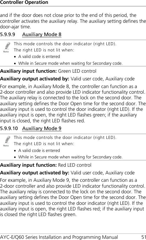 Controller Operation AYC-E/Q60 Series Installation and Programming Manual 51 and if the door does not close prior to the end of this period, the controller activates the auxiliary relay. The auxiliary setting defines the door-ajar time. 5.9.9.9 Auxiliary Mode 8  This mode controls the door indicator (right LED). The right LED is not lit when: • A valid code is entered • While in Secure mode when waiting for Secondary code. Auxiliary input function: Green LED control Auxiliary output activated by: Valid user code, Auxiliary code For example, in Auxiliary Mode 8, the controller can function as a 2-door controller and also provide LED indicator functionality control. The auxiliary relay is connected to the lock on the second door. The auxiliary setting defines the Door Open time for the second door. The auxiliary input is used to control the door indicator (right LED). If the auxiliary input is open, the right LED flashes green; if the auxiliary input is closed, the right LED flashes red. 5.9.9.10 Auxiliary Mode 9  This mode controls the door indicator (right LED). The right LED is not lit when: • A valid code is entered • While in Secure mode when waiting for Secondary code. Auxiliary input function: Red LED control Auxiliary output activated by: Valid user code, Auxiliary code For example, in Auxiliary Mode 9, the controller can function as a 2-door controller and also provide LED indicator functionality control. The auxiliary relay is connected to the lock on the second door. The auxiliary setting defines the Door Open time for the second door. The auxiliary input is used to control the door indicator (right LED). If the auxiliary input is open, the right LED flashes red; if the auxiliary input is closed the right LED flashes green. 