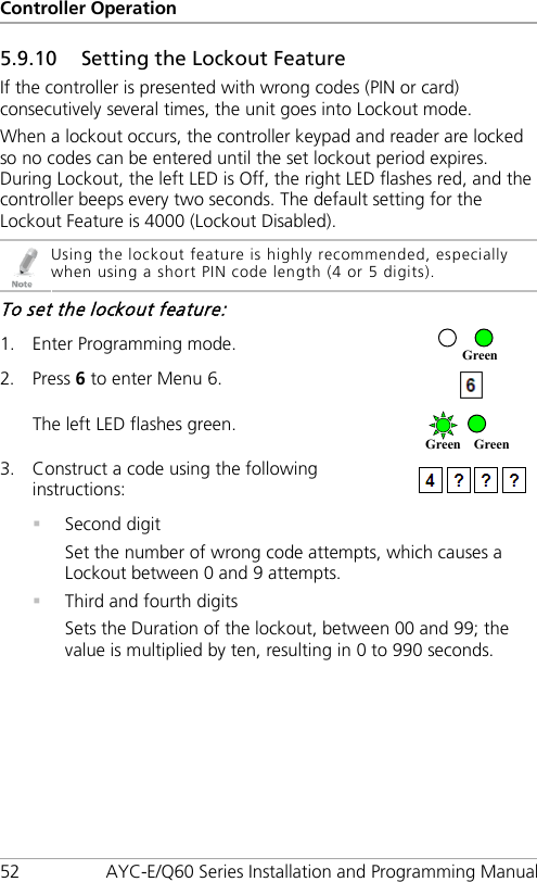 Controller Operation 52 AYC-E/Q60 Series Installation and Programming Manual 5.9.10 Setting the Lockout Feature If the controller is presented with wrong codes (PIN or card) consecutively several times, the unit goes into Lockout mode. When a lockout occurs, the controller keypad and reader are locked so no codes can be entered until the set lockout period expires. During Lockout, the left LED is Off, the right LED flashes red, and the controller beeps every two seconds. The default setting for the Lockout Feature is 4000 (Lockout Disabled).  Using the lockout feature is highly recommended, especially when using a short PIN code length (4 or 5 digits). To set the lockout feature: 1. Enter Programming mode.  2. Press 6 to enter Menu 6.  The left LED flashes green.  3. Construct a code using the following instructions:   Second digit Set the number of wrong code attempts, which causes a Lockout between 0 and 9 attempts.  Third and fourth digits Sets the Duration of the lockout, between 00 and 99; the value is multiplied by ten, resulting in 0 to 990 seconds. Green Green Green 