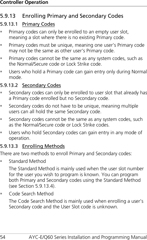 Controller Operation 54 AYC-E/Q60 Series Installation and Programming Manual 5.9.13 Enrolling Primary and Secondary Codes 5.9.13.1 Primary Codes  Primary codes can only be enrolled to an empty user slot, meaning a slot where there is no existing Primary code.  Primary codes must be unique, meaning one user’s Primary code may not be the same as other user’s Primary code.  Primary codes cannot be the same as any system codes, such as the Normal/Secure code or Lock Strike code.  Users who hold a Primary code can gain entry only during Normal mode. 5.9.13.2 Secondary Codes  Secondary codes can only be enrolled to user slot that already has a Primary code enrolled but no Secondary code.  Secondary codes do not have to be unique, meaning multiple users can all hold the same Secondary code.  Secondary codes cannot be the same as any system codes, such as the Normal/Secure code or Lock Strike codes.  Users who hold Secondary codes can gain entry in any mode of operation. 5.9.13.3 Enrolling Methods There are two methods to enroll Primary and Secondary codes:  Standard Method The Standard Method is mainly used when the user slot number for the user you wish to program is known. You can program both Primary and Secondary codes using the Standard Method (see Section  5.9.13.4).  Code Search Method The Code Search Method is mainly used when enrolling a user’s Secondary code and the User Slot code is unknown. 