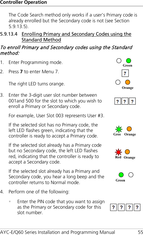 Controller Operation AYC-E/Q60 Series Installation and Programming Manual 55 The Code Search method only works if a user’s Primary code is already enrolled but the Secondary code is not (see Section  5.9.13.5). 5.9.13.4 Enrolling Primary and Secondary Codes using the Standard Method To enroll Primary and Secondary codes using the Standard method: 1. Enter Programming mode.  2. Press 7 to enter Menu 7.  The right LED turns orange.  3. Enter the 3-digit user slot number between 001and 500 for the slot to which you wish to enroll a Primary or Secondary code.   For example, User Slot 003 represents User #3. If the selected slot has no Primary code, the left LED flashes green, indicating that the controller is ready to accept a Primary code.   If the selected slot already has a Primary code but no Secondary code, the left LED flashes red, indicating that the controller is ready to accept a Secondary code.  If the selected slot already has a Primary and Secondary code, you hear a long beep and the controller returns to Normal mode.  4. Perform one of the following:   Enter the PIN code that you want to assign as the Primary or Secondary code for this slot number.   Green Red Orange Gree Orange Orange Green 