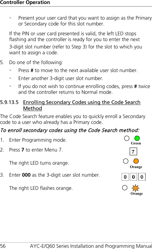 Controller Operation 56 AYC-E/Q60 Series Installation and Programming Manual  Present your user card that you want to assign as the Primary or Secondary code for this slot number. If the PIN or user card presented is valid, the left LED stops flashing and the controller is ready for you to enter the next 3-digit slot number (refer to Step  3) for the slot to which you want to assign a code. 5. Do one of the following:  Press # to move to the next available user slot number.  Enter another 3-digit user slot number.  If you do not wish to continue enrolling codes, press # twice and the controller returns to Normal mode. 5.9.13.5 Enrolling Secondary Codes using the Code Search Method The Code Search feature enables you to quickly enroll a Secondary code to a user who already has a Primary code. To enroll secondary codes using the Code Search method: 1. Enter Programming mode.  2. Press 7 to enter Menu 7.  The right LED turns orange.  3. Enter 000 as the 3-digit user slot number.  The right LED flashes orange.  Orange  Orange Green 