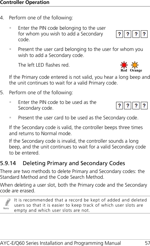 Controller Operation AYC-E/Q60 Series Installation and Programming Manual 57 4. Perform one of the following:    Enter the PIN code belonging to the user for whom you wish to add a Secondary code.   Present the user card belonging to the user for whom you wish to add a Secondary code. The left LED flashes red.  If the Primary code entered is not valid, you hear a long beep and the unit continues to wait for a valid Primary code. 5. Perform one of the following:    Enter the PIN code to be used as the Secondary code.   Present the user card to be used as the Secondary code. If the Secondary code is valid, the controller beeps three times and returns to Normal mode. If the Secondary code is invalid, the controller sounds a long beep, and the unit continues to wait for a valid Secondary code to be entered. 5.9.14 Deleting Primary and Secondary Codes There are two methods to delete Primary and Secondary codes: the Standard Method and the Code Search Method. When deleting a user slot, both the Primary code and the Secondary code are erased.  It is recommended that a record be kept of added and deleted users so that it is easier to keep track of which user slots are empty and which user slots are not. Red Orange  