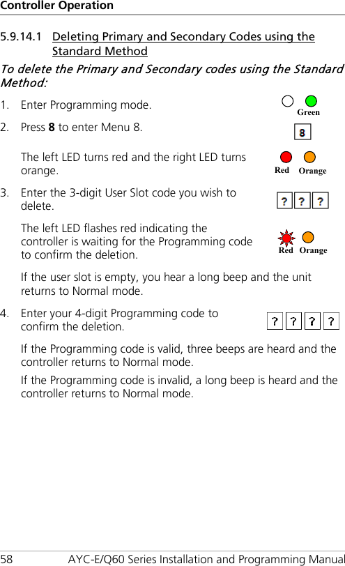 Controller Operation 58 AYC-E/Q60 Series Installation and Programming Manual 5.9.14.1 Deleting Primary and Secondary Codes using the Standard Method To delete the Primary and Secondary codes using the Standard Method: 1. Enter Programming mode.  2. Press 8 to enter Menu 8.  The left LED turns red and the right LED turns orange.  3. Enter the 3-digit User Slot code you wish to delete.  The left LED flashes red indicating the controller is waiting for the Programming code to confirm the deletion.  If the user slot is empty, you hear a long beep and the unit returns to Normal mode. 4. Enter your 4-digit Programming code to confirm the deletion.  If the Programming code is valid, three beeps are heard and the controller returns to Normal mode. If the Programming code is invalid, a long beep is heard and the controller returns to Normal mode. Red Orange Red Orange Green 