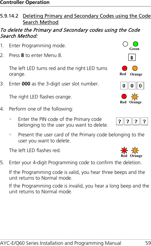 Controller Operation AYC-E/Q60 Series Installation and Programming Manual 59 5.9.14.2 Deleting Primary and Secondary Codes using the Code Search Method To delete the Primary and Secondary codes using the Code Search Method: 1. Enter Programming mode.  2. Press 8 to enter Menu 8.  The left LED turns red and the right LED turns orange.  3. Enter 000 as the 3-digit user slot number.  The right LED flashes orange.  4. Perform one of the following:   Enter the PIN code of the Primary code belonging to the user you want to delete.   Present the user card of the Primary code belonging to the user you want to delete. The left LED flashes red.  5. Enter your 4-digit Programming code to confirm the deletion. If the Programming code is valid, you hear three beeps and the unit returns to Normal mode. If the Programming code is invalid, you hear a long beep and the unit returns to Normal mode. Red Orange  Red Orange  Red Orange Green 