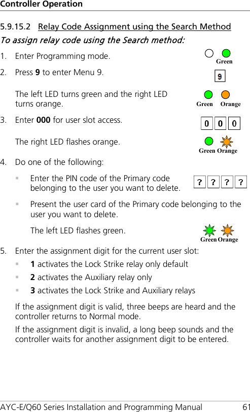 Controller Operation AYC-E/Q60 Series Installation and Programming Manual 61 5.9.15.2 Relay Code Assignment using the Search Method To assign relay code using the Search method: 1. Enter Programming mode.  2. Press 9 to enter Menu 9.  The left LED turns green and the right LED turns orange.  3. Enter 000 for user slot access.  The right LED flashes orange.  4. Do one of the following:  Enter the PIN code of the Primary code belonging to the user you want to delete.   Present the user card of the Primary code belonging to the user you want to delete. The left LED flashes green.  5. Enter the assignment digit for the current user slot:  1 activates the Lock Strike relay only default  2 activates the Auxiliary relay only  3 activates the Lock Strike and Auxiliary relays If the assignment digit is valid, three beeps are heard and the controller returns to Normal mode. If the assignment digit is invalid, a long beep sounds and the controller waits for another assignment digit to be entered. Green   Orange     Green   Orange     Green Orange     Green 