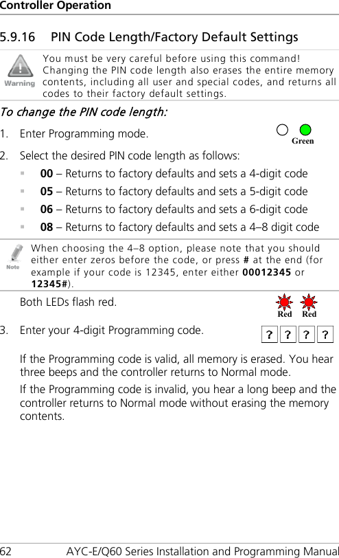 Controller Operation 62 AYC-E/Q60 Series Installation and Programming Manual 5.9.16 PIN Code Length/Factory Default Settings  You must be very careful before using this command! Changing the PIN code length also erases the entire memory contents, including all user and special codes, and returns all codes to their factory default settings. To change the PIN code length: 1. Enter Programming mode.  2. Select the desired PIN code length as follows:  00 – Returns to factory defaults and sets a 4-digit code  05 – Returns to factory defaults and sets a 5-digit code  06 – Returns to factory defaults and sets a 6-digit code  08 – Returns to factory defaults and sets a 4–8 digit code  When choosing the 4–8 option, please note that you should either enter zeros before the code, or press # at the end (for example if your code is 12345, enter either 00012345 or 12345#). Both LEDs flash red.  3. Enter your 4-digit Programming code.  If the Programming code is valid, all memory is erased. You hear three beeps and the controller returns to Normal mode. If the Programming code is invalid, you hear a long beep and the controller returns to Normal mode without erasing the memory contents. Red Red  Green 