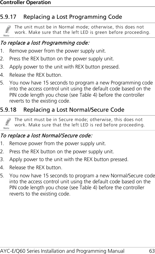 Controller Operation AYC-E/Q60 Series Installation and Programming Manual 63 5.9.17 Replacing a Lost Programming Code  The unit must be in Normal mode; otherwise, this does not work. Make sure that the left LED is green before proceeding. To replace a lost Programming code: 1. Remove power from the power supply unit. 2. Press the REX button on the power supply unit. 3. Apply power to the unit with REX button pressed. 4. Release the REX button. 5. You now have 15 seconds to program a new Programming code into the access control unit using the default code based on the PIN code length you chose (see Table 4) before the controller reverts to the existing code. 5.9.18 Replacing a Lost Normal/Secure Code  The unit must be in Secure mode; otherwise, this does not work. Make sure that the left LED is red before proceeding. To replace a lost Normal/Secure code: 1. Remove power from the power supply unit. 2. Press the REX button on the power supply unit. 3. Apply power to the unit with the REX button pressed. 4. Release the REX button. 5. You now have 15 seconds to program a new Normal/Secure code into the access control unit using the default code based on the PIN code length you chose (see Table 4) before the controller reverts to the existing code. 