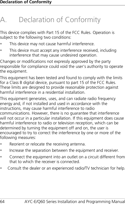 Declaration of Conformity 64 AYC-E/Q60 Series Installation and Programming Manual A. Declaration of Conformity This device complies with Part 15 of the FCC Rules. Operation is subject to the following two conditions:  This device may not cause harmful interference.  This device must accept any interference received, including interference that may cause undesired operation.  Changes or modifications not expressly approved by the party responsible for compliance could void the user&apos;s authority to operate the equipment. This equipment has been tested and found to comply with the limits for a Class B digital device, pursuant to part 15 of the FCC Rules. These limits are designed to provide reasonable protection against harmful interference in a residential installation. This equipment generates, uses, and can radiate radio frequency energy and, if not installed and used in accordance with the instructions, may cause harmful interference to radio communications. However, there is no guarantee that interference will not occur in a particular installation. If this equipment does cause harmful interference to radio or television reception, which can be determined by turning the equipment off and on, the user is encouraged to try to correct the interference by one or more of the following measures:  Reorient or relocate the receiving antenna.  Increase the separation between the equipment and receiver.  Connect the equipment into an outlet on a circuit different from that to which the receiver is connected.  Consult the dealer or an experienced radio/TV technician for help. 