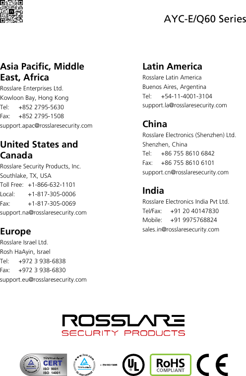  AYC-E/Q60 Series     Asia Pacific, Middle East, Africa Rosslare Enterprises Ltd. Kowloon Bay, Hong Kong Tel:  +852 2795-5630  Fax: +852 2795-1508  support.apac@rosslaresecurity.com  United States and Canada  Rosslare Security Products, Inc. Southlake, TX, USA Toll Free:  +1-866-632-1101 Local:  +1-817-305-0006 Fax:  +1-817-305-0069 support.na@rosslaresecurity.com  Europe Rosslare Israel Ltd. Rosh HaAyin, Israel Tel:  +972 3 938-6838 Fax: +972 3 938-6830 support.eu@rosslaresecurity.com Latin America Rosslare Latin America Buenos Aires, Argentina Tel:  +54-11-4001-3104 support.la@rosslaresecurity.com  China Rosslare Electronics (Shenzhen) Ltd. Shenzhen, China Tel:  +86 755 8610 6842 Fax:  +86 755 8610 6101 support.cn@rosslaresecurity.com  India Rosslare Electronics India Pvt Ltd. Tel/Fax:  +91 20 40147830 Mobile: +91 9975768824 sales.in@rosslaresecurity.com                  CERTISO  9001ISO  14001