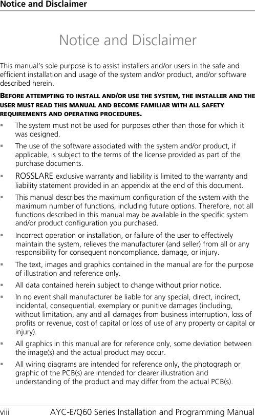 Notice and Disclaimer viii AYC-E/Q60 Series Installation and Programming Manual Notice and Disclaimer This manual’s sole purpose is to assist installers and/or users in the safe and efficient installation and usage of the system and/or product, and/or software described herein. BEFORE ATTEMPTING TO INSTALL AND/OR USE THE SYSTEM, THE INSTALLER AND THE USER MUST READ THIS MANUAL AND BECOME FAMILIAR WITH ALL SAFETY REQUIREMENTS AND OPERATING PROCEDURES.  The system must not be used for purposes other than those for which it was designed.  The use of the software associated with the system and/or product, if applicable, is subject to the terms of the license provided as part of the purchase documents.  ROSSLARE exclusive warranty and liability is limited to the warranty and liability statement provided in an appendix at the end of this document.  This manual describes the maximum configuration of the system with the maximum number of functions, including future options. Therefore, not all functions described in this manual may be available in the specific system and/or product configuration you purchased.  Incorrect operation or installation, or failure of the user to effectively maintain the system, relieves the manufacturer (and seller) from all or any responsibility for consequent noncompliance, damage, or injury.  The text, images and graphics contained in the manual are for the purpose of illustration and reference only.  All data contained herein subject to change without prior notice.  In no event shall manufacturer be liable for any special, direct, indirect, incidental, consequential, exemplary or punitive damages (including, without limitation, any and all damages from business interruption, loss of profits or revenue, cost of capital or loss of use of any property or capital or injury).  All graphics in this manual are for reference only, some deviation between the image(s) and the actual product may occur.  All wiring diagrams are intended for reference only, the photograph or graphic of the PCB(s) are intended for clearer illustration and understanding of the product and may differ from the actual PCB(s).
