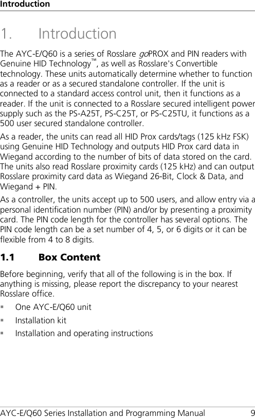 Introduction AYC-E/Q60 Series Installation and Programming Manual  9 1. Introduction The AYC-E/Q60 is a series of Rosslare goPROX and PIN readers with Genuine HID Technology™, as well as Rosslare&apos;s Convertible technology. These units automatically determine whether to function as a reader or as a secured standalone controller. If the unit is connected to a standard access control unit, then it functions as a reader. If the unit is connected to a Rosslare secured intelligent power supply such as the PS-A25T, PS-C25T, or PS-C25TU, it functions as a 500 user secured standalone controller. As a reader, the units can read all HID Prox cards/tags (125 kHz FSK) using Genuine HID Technology and outputs HID Prox card data in Wiegand according to the number of bits of data stored on the card. The units also read Rosslare proximity cards (125 kHz) and can output Rosslare proximity card data as Wiegand 26-Bit, Clock &amp; Data, and Wiegand + PIN. As a controller, the units accept up to 500 users, and allow entry via a personal identification number (PIN) and/or by presenting a proximity card. The PIN code length for the controller has several options. The PIN code length can be a set number of 4, 5, or 6 digits or it can be flexible from 4 to 8 digits. 1.1 Box Content Before beginning, verify that all of the following is in the box. If anything is missing, please report the discrepancy to your nearest Rosslare office.  One AYC-E/Q60 unit  Installation kit  Installation and operating instructions 