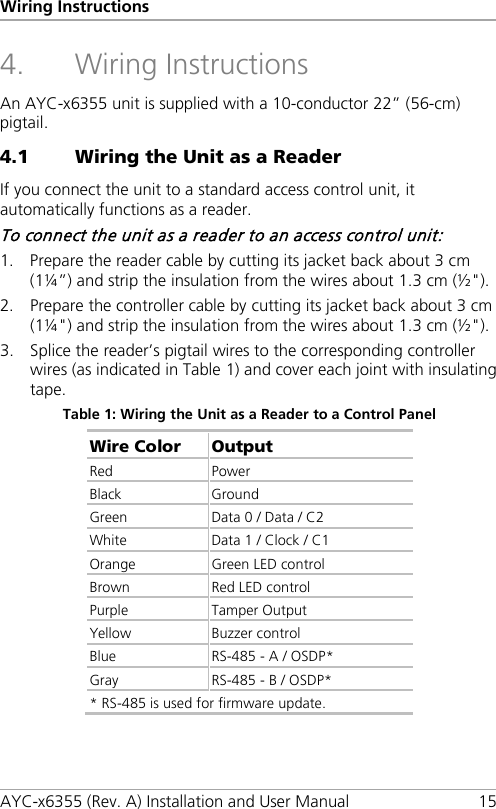 Wiring Instructions AYC-x6355 (Rev. A) Installation and User Manual 15 4. Wiring Instructions An AYC-x6355 unit is supplied with a 10-conductor 22” (56-cm) pigtail. 4.1 Wiring the Unit as a Reader If you connect the unit to a standard access control unit, it automatically functions as a reader. To connect the unit as a reader to an access control unit: 1. Prepare the reader cable by cutting its jacket back about 3 cm (1¼”) and strip the insulation from the wires about 1.3 cm (½&quot;). 2. Prepare the controller cable by cutting its jacket back about 3 cm (1¼&quot;) and strip the insulation from the wires about 1.3 cm (½&quot;). 3. Splice the reader’s pigtail wires to the corresponding controller wires (as indicated in Table 1) and cover each joint with insulating tape. Table 1: Wiring the Unit as a Reader to a Control Panel Wire Color Output Red Power Black Ground Green  Data 0 / Data / C2 White Data 1 / Clock / C1 Orange Green LED control Brown Red LED control Purple  Tamper Output Yellow Buzzer control Blue RS-485 - A / OSDP* Gray RS-485 - B / OSDP* * RS-485 is used for firmware update.  