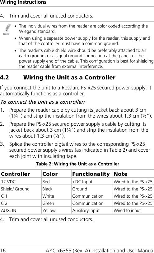 Wiring Instructions 16 AYC-x6355 (Rev. A) Installation and User Manual 4. Trim and cover all unused conductors.  • The individual wires from the reader are color coded according the Wiegand standard. • When using a separate power supply for the reader, this supply and that of the controller must have a common ground. • The reader’s cable shield wire should be preferably attached to an earth ground, or a signal ground connection at the panel, or the power supply end of the cable. This configuration is best for shielding the reader cable from external interference. 4.2 Wiring the Unit as a Controller If you connect the unit to a Rosslare PS-x25 secured power supply, it automatically functions as a controller. To connect the unit as a controller: 1. Prepare the reader cable by cutting its jacket back about 3 cm (1¼”) and strip the insulation from the wires about 1.3 cm (½&quot;). 2. Prepare the PS-x25 secured power supply’s cable by cutting its jacket back about 3 cm (1¼&quot;) and strip the insulation from the wires about 1.3 cm (½&quot;). 3. Splice the controller pigtail wires to the corresponding PS-x25 secured power supply’s wires (as indicated in Table 2) and cover each joint with insulating tape. Table 2: Wiring the Unit as a Controller Controller  Color  Functionality  Note 12 VDC  Red  +DC Input  Wired to the PS-x25 Shield/ Ground  Black  Ground  Wired to the PS-x25 C 1  White  Communication  Wired to the PS-x25 C 2  Green  Communication  Wired to the PS-x25 AUX. IN  Yellow  Auxiliary Input  Wired to input 4. Trim and cover all unused conductors. 