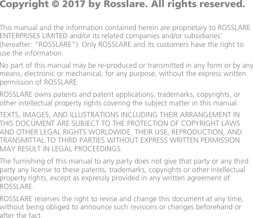              Copyright © 2017 by Rosslare. All rights reserved.  This manual and the information contained herein are proprietary to ROSSLARE ENTERPRISES LIMITED and/or its related companies and/or subsidiaries’ (hereafter: &quot;ROSSLARE&quot;). Only ROSSLARE and its customers have the right to use the information. No part of this manual may be re-produced or transmitted in any form or by any means, electronic or mechanical, for any purpose, without the express written permission of ROSSLARE. ROSSLARE owns patents and patent applications, trademarks, copyrights, or other intellectual property rights covering the subject matter in this manual.  TEXTS, IMAGES, AND ILLUSTRATIONS INCLUDING THEIR ARRANGEMENT IN THIS DOCUMENT ARE SUBJECT TO THE PROTECTION OF COPYRIGHT LAWS AND OTHER LEGAL RIGHTS WORLDWIDE. THEIR USE, REPRODUCTION, AND TRANSMITTAL TO THIRD PARTIES WITHOUT EXPRESS WRITTEN PERMISSION MAY RESULT IN LEGAL PROCEEDINGS. The furnishing of this manual to any party does not give that party or any third party any license to these patents, trademarks, copyrights or other intellectual property rights, except as expressly provided in any written agreement of ROSSLARE. ROSSLARE reserves the right to revise and change this document at any time, without being obliged to announce such revisions or changes beforehand or after the fact.